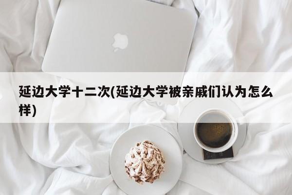延边大学十二次(延边大学被亲戚们认为怎么样)
