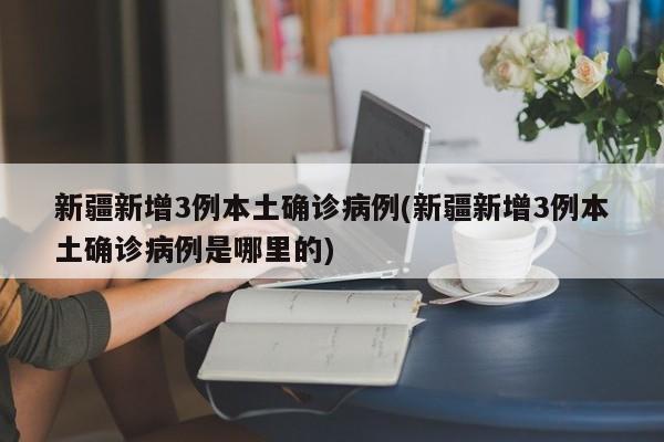 新疆新增3例本土确诊病例(新疆新增3例本土确诊病例是哪里的)