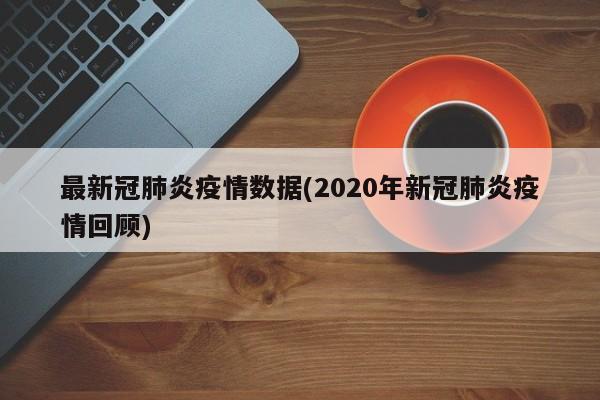 最新冠肺炎疫情数据(2020年新冠肺炎疫情回顾)