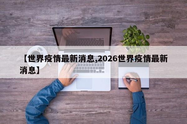 【世界疫情最新消息,2026世界疫情最新消息】