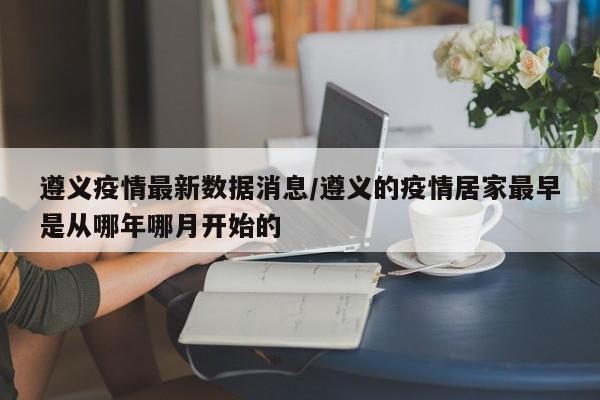 遵义疫情最新数据消息/遵义的疫情居家最早是从哪年哪月开始的