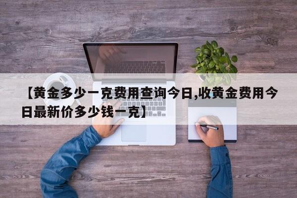 【黄金多少一克费用查询今日,收黄金费用今日最新价多少钱一克】