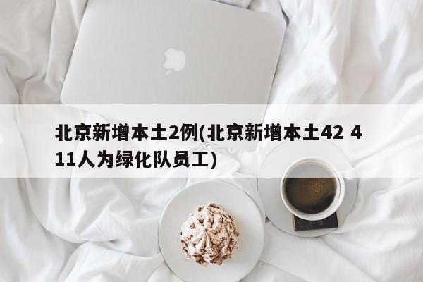 北京新增本土2例(北京新增本土42 4 11人为绿化队员工)