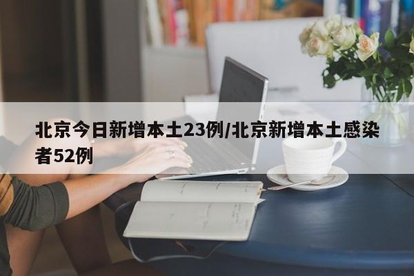 北京今日新增本土23例/北京新增本土感染者52例