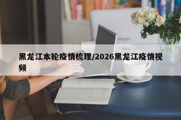 黑龙江本轮疫情梳理/2026黑龙江疫情视频